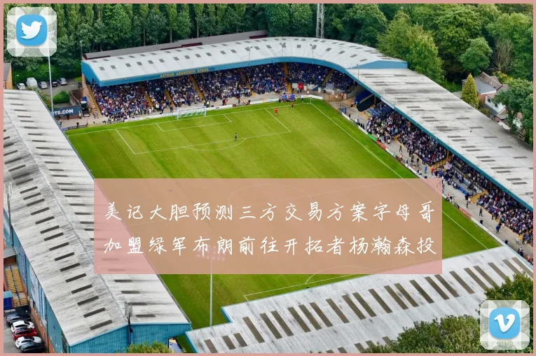 美记大胆预测三方交易方案字母哥加盟绿军布朗前往开拓者杨瀚森投奔雄鹿