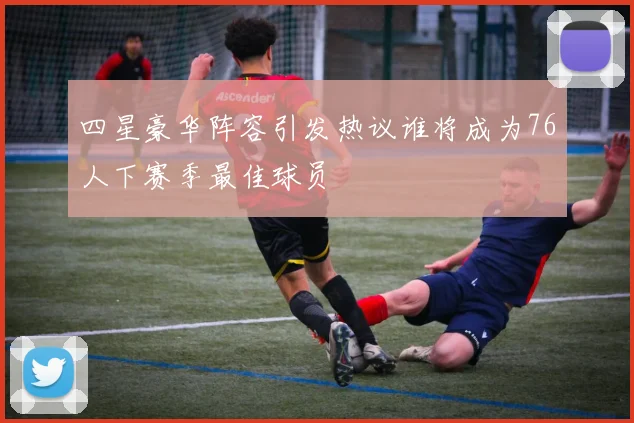 四星豪华阵容引发热议谁将成为76人下赛季最佳球员