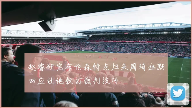 赵睿研究布伦森特点归来周琦幽默回应让他教打裁判技巧