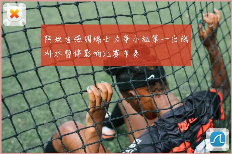 阿坎吉强调瑞士力争小组第一出线补水暂停影响比赛节奏