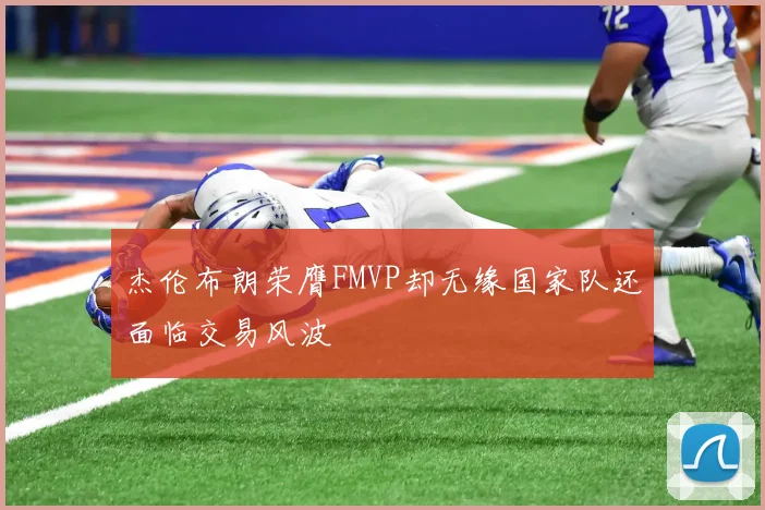 杰伦布朗荣膺FMVP却无缘国家队还面临交易风波