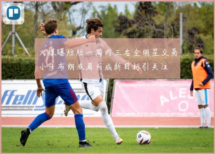 火媒曝短短一周内三名全明星交易小卡布朗浓眉或成新目标引关注