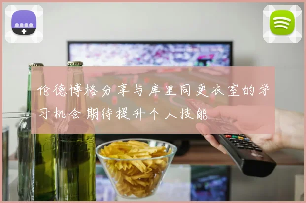 伦德博格分享与库里同更衣室的学习机会期待提升个人技能