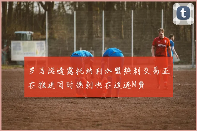 罗马诺透露托纳利加盟热刺交易正在推进同时热刺也在追逐M费