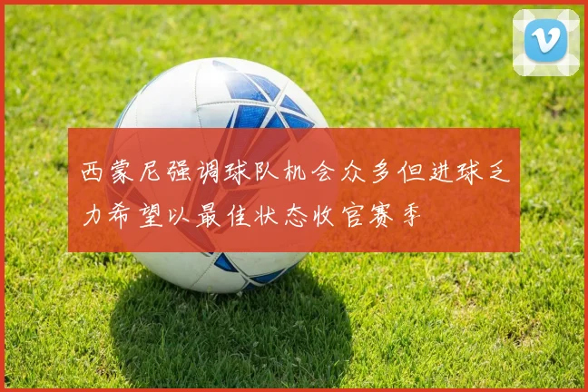 西蒙尼强调球队机会众多但进球乏力希望以最佳状态收官赛季