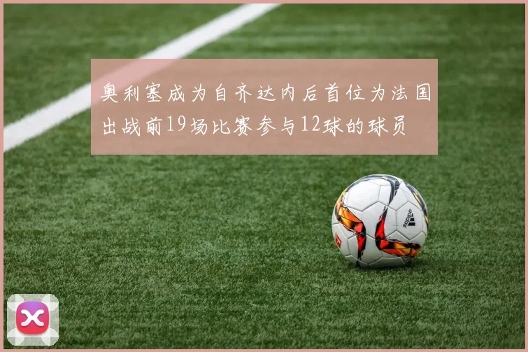 奥利塞成为自齐达内后首位为法国出战前19场比赛参与12球的球员