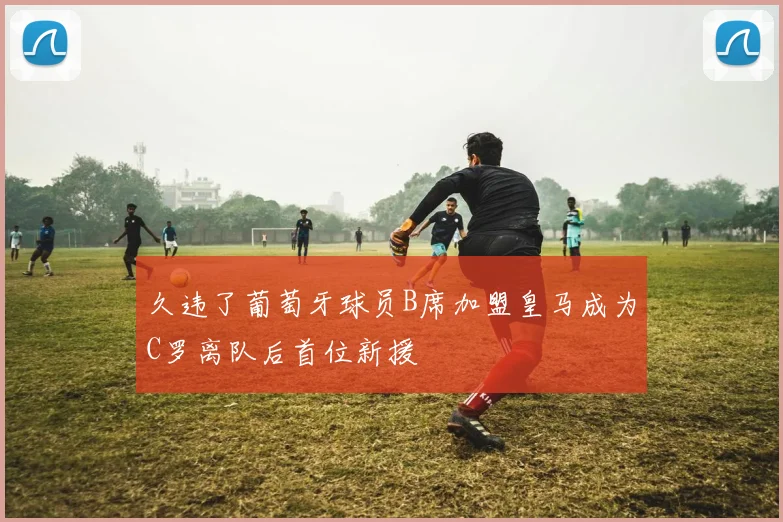 久违了葡萄牙球员B席加盟皇马成为C罗离队后首位新援