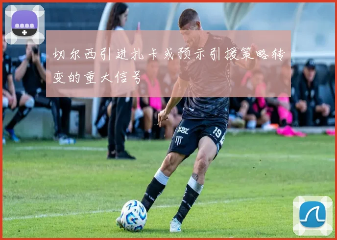 切尔西引进扎卡或预示引援策略转变的重大信号