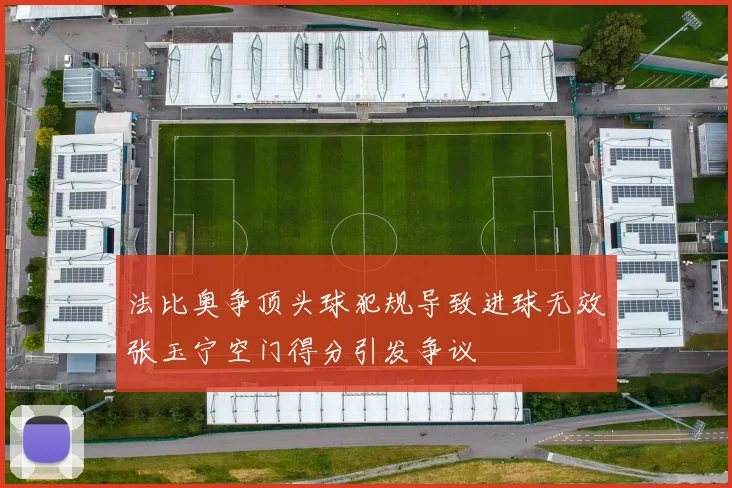 法比奥争顶头球犯规导致进球无效张玉宁空门得分引发争议