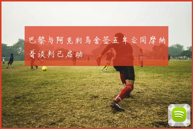 巴黎与阿克利乌舍签五年合同摩纳哥谈判已启动