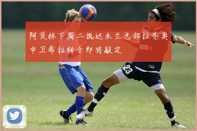 阿莫林下周二抵达米兰总部拉齐奥中卫希拉转会即将敲定