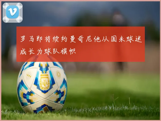 罗马即将续约曼奇尼他从国米球迷成长为球队旗帜