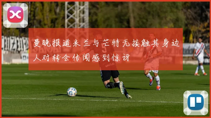 曼晚报道米兰与芒特无接触其身边人对转会传闻感到惊讶
