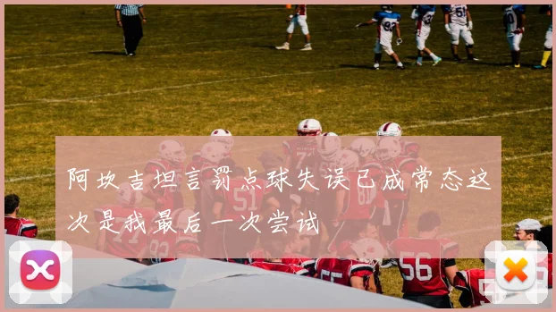 阿坎吉坦言罚点球失误已成常态这次是我最后一次尝试