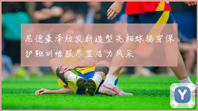 尼德豪泽短发新造型亮相球场穿保护靴训练服尽显活力风采