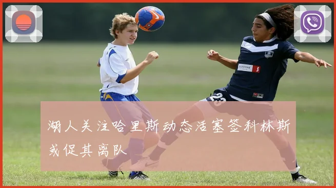 湖人关注哈里斯动态活塞签科林斯或促其离队