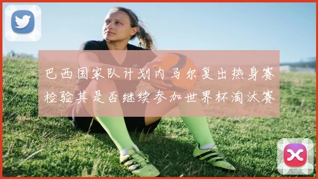 巴西国家队计划内马尔复出热身赛检验其是否继续参加世界杯淘汰赛